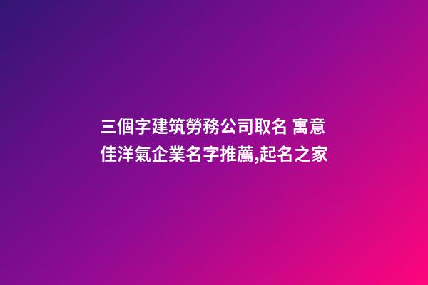 三個字建筑勞務公司取名 寓意佳洋氣企業名字推薦,起名之家